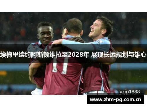 埃梅里续约阿斯顿维拉至2028年 展现长远规划与雄心