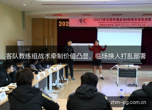 客队教练组战术牵制价值凸显,临场换人打乱部署 客队教练组战术牵制价值凸显,临场换人打乱部署